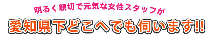明るく親切で元気な女性スタッフが愛知県下どこへでも伺います!!