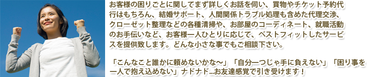 お客様の困りごとに関してまず詳しくお話を伺い、買物やチケット予約代行はもちろん、結婚サポート、人間関係トラブル処理も含めた代理交渉、クローゼット整理などの各種清掃や、お部屋のコーディネート、就職活動のお手伝いなど、お客様一人ひとりに応じて、ベストフィットしたサービスを提供致します。どんな小さな事でもご相談下さい。